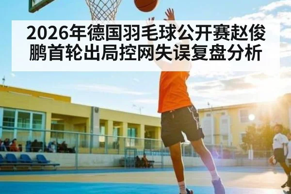 2026年德国羽毛球公开赛赵俊鹏首轮出局控网失误复盘分析（kaiyun）