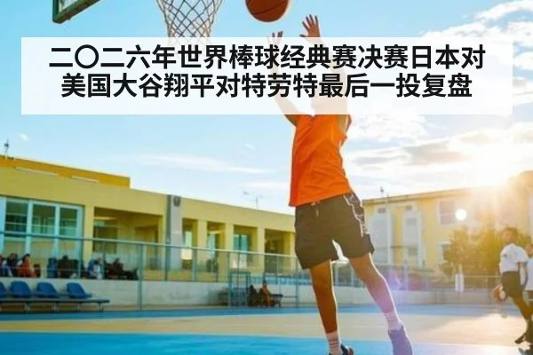 二〇二六年世界棒球经典赛决赛日本对美国大谷翔平对特劳特最后一投复盘（kaiyun）