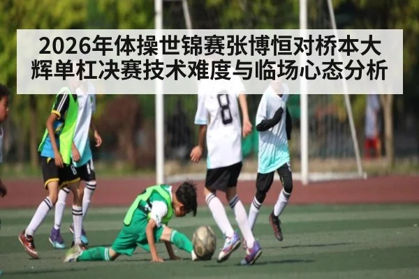 2026年体操世锦赛张博恒对桥本大辉单杠决赛技术难度与临场心态分析（kaiyun）